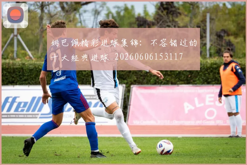 姆巴佩精彩进球集锦：不容错过的十大经典进球_20260606153117