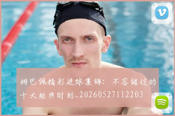 姆巴佩精彩进球集锦：不容错过的十大经典时刻_20260527112203