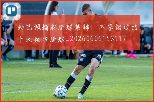 姆巴佩精彩进球集锦：不容错过的十大经典进球_20260606153117