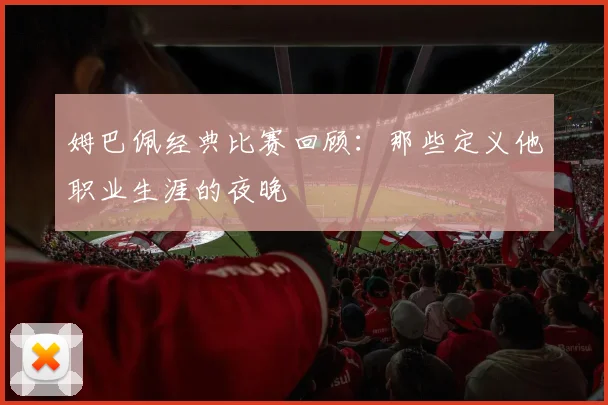 姆巴佩经典比赛回顾:那些定义他职业生涯的夜晚