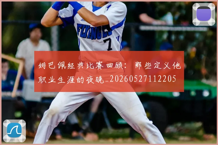 姆巴佩经典比赛回顾：那些定义他职业生涯的夜晚_20260527112205