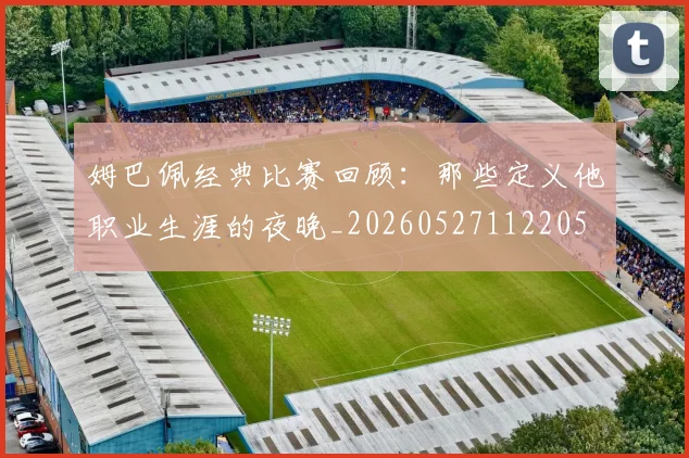 姆巴佩经典比赛回顾:那些定义他职业生涯的夜晚_20260527112205