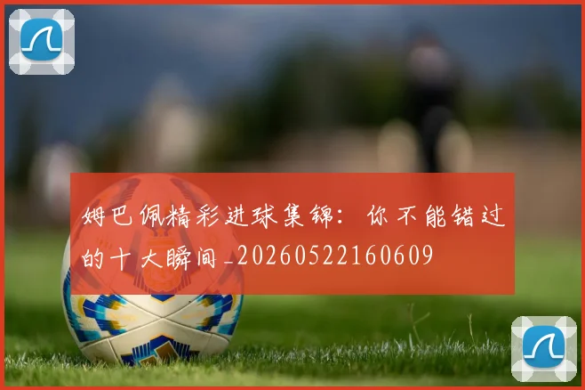 姆巴佩精彩进球集锦：你不能错过的十大瞬间_20260522160609